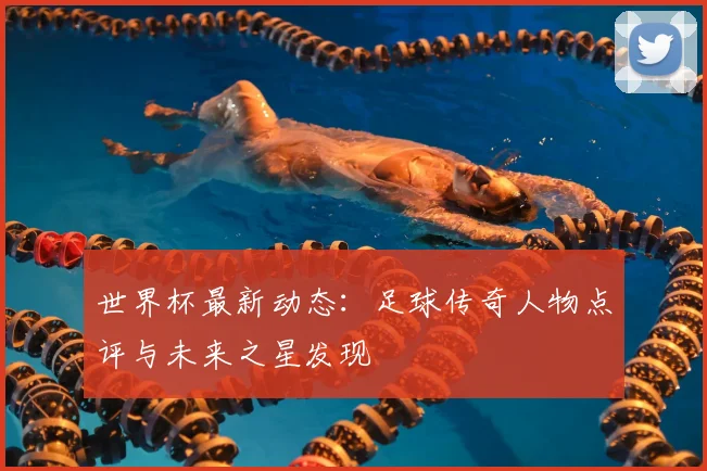 世界杯最新动态：足球传奇人物点评与未来之星发现