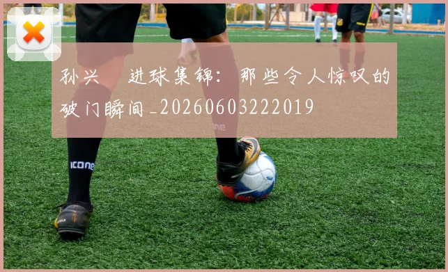 孙兴慜进球集锦：那些令人惊叹的破门瞬间_20260603222019